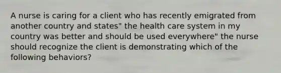 A nurse is caring for a client who has recently emigrated from another country and states" the health care system in my country was better and should be used everywhere" the nurse should recognize the client is demonstrating which of the following behaviors?