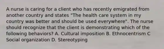 A nurse is caring for a client who has recently emigrated from another country and states "The health care system in my country was better and should be used everywhere". The nurse should recognize that the client is demonstrating which of the following behaviors? A. Cultural imposition B. Ethnocentrism C Social organization D. Stereotyping