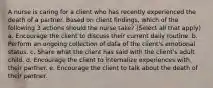 A nurse is caring for a client who has recently experienced the death of a partner. Based on client findings, which of the following 3 actions should the nurse take? (Select all that apply) a. Encourage the client to discuss their current daily routine. b. Perform an ongoing collection of data of the client's emotional status. c. Share what the client has said with the client's adult child. d. Encourage the client to internalize experiences with their partner. e. Encourage the client to talk about the death of their partner.