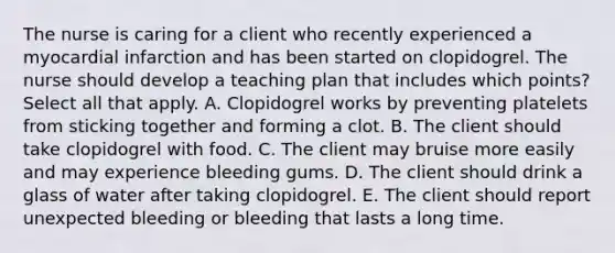 The nurse is caring for a client who recently experienced a myocardial infarction and has been started on clopidogrel. The nurse should develop a teaching plan that includes which points? Select all that apply. A. Clopidogrel works by preventing platelets from sticking together and forming a clot. B. The client should take clopidogrel with food. C. The client may bruise more easily and may experience bleeding gums. D. The client should drink a glass of water after taking clopidogrel. E. The client should report unexpected bleeding or bleeding that lasts a long time.