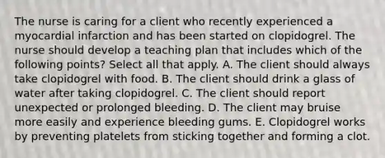 The nurse is caring for a client who recently experienced a myocardial infarction and has been started on clopidogrel. The nurse should develop a teaching plan that includes which of the following points? Select all that apply. A. The client should always take clopidogrel with food. B. The client should drink a glass of water after taking clopidogrel. C. The client should report unexpected or prolonged bleeding. D. The client may bruise more easily and experience bleeding gums. E. Clopidogrel works by preventing platelets from sticking together and forming a clot.