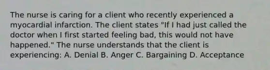 The nurse is caring for a client who recently experienced a myocardial infarction. The client states "If I had just called the doctor when I first started feeling bad, this would not have happened." The nurse understands that the client is experiencing: A. Denial B. Anger C. Bargaining D. Acceptance