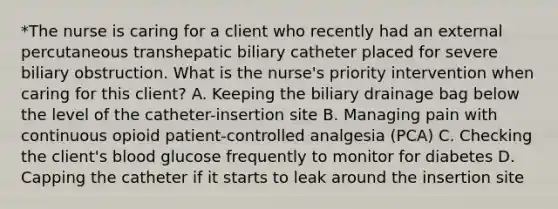 *The nurse is caring for a client who recently had an external percutaneous transhepatic biliary catheter placed for severe biliary obstruction. What is the nurse's priority intervention when caring for this client? A. Keeping the biliary drainage bag below the level of the catheter-insertion site B. Managing pain with continuous opioid patient-controlled analgesia (PCA) C. Checking the client's blood glucose frequently to monitor for diabetes D. Capping the catheter if it starts to leak around the insertion site