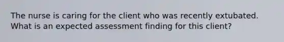 The nurse is caring for the client who was recently extubated. What is an expected assessment finding for this client?