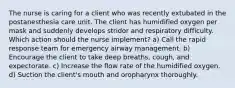 The nurse is caring for a client who was recently extubated in the postanesthesia care unit. The client has humidified oxygen per mask and suddenly develops stridor and respiratory difficulty. Which action should the nurse implement? a) Call the rapid response team for emergency airway management. b) Encourage the client to take deep breaths, cough, and expectorate. c) Increase the flow rate of the humidified oxygen. d) Suction the client's mouth and oropharynx thoroughly.