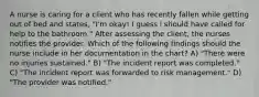 A nurse is caring for a client who has recently fallen while getting out of bed and states, "I'm okay! I guess i should have called for help to the bathroom." After assessing the client, the nurses notifies the provider. Which of the following findings should the nurse include in her documentation in the chart? A) "There were no injuries sustained." B) "The incident report was completed." C) "The incident report was forwarded to risk management." D) "The provider was notified."