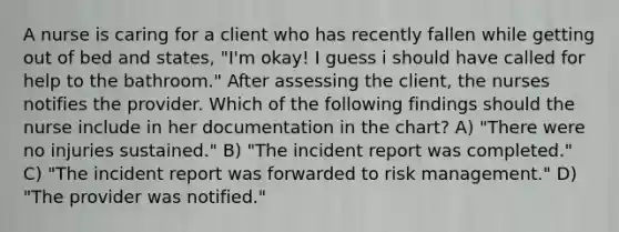 A nurse is caring for a client who has recently fallen while getting out of bed and states, "I'm okay! I guess i should have called for help to the bathroom." After assessing the client, the nurses notifies the provider. Which of the following findings should the nurse include in her documentation in the chart? A) "There were no injuries sustained." B) "The incident report was completed." C) "The incident report was forwarded to risk management." D) "The provider was notified."