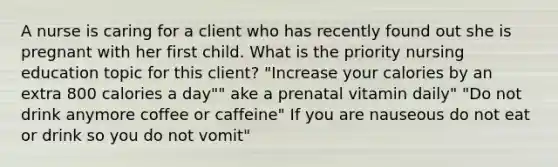 A nurse is caring for a client who has recently found out she is pregnant with her first child. What is the priority nursing education topic for this client? "Increase your calories by an extra 800 calories a day"" ake a prenatal vitamin daily" "Do not drink anymore coffee or caffeine" If you are nauseous do not eat or drink so you do not vomit"