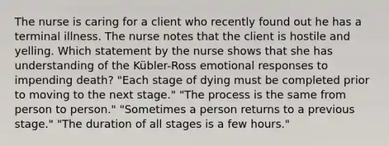 The nurse is caring for a client who recently found out he has a terminal illness. The nurse notes that the client is hostile and yelling. Which statement by the nurse shows that she has understanding of the Kübler-Ross emotional responses to impending death? "Each stage of dying must be completed prior to moving to the next stage." "The process is the same from person to person." "Sometimes a person returns to a previous stage." "The duration of all stages is a few hours."