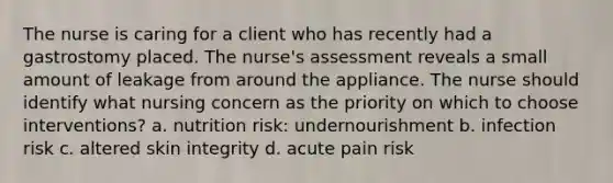 The nurse is caring for a client who has recently had a gastrostomy placed. The nurse's assessment reveals a small amount of leakage from around the appliance. The nurse should identify what nursing concern as the priority on which to choose interventions? a. nutrition risk: undernourishment b. infection risk c. altered skin integrity d. acute pain risk