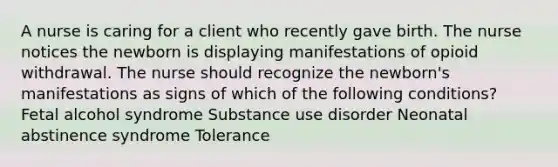 A nurse is caring for a client who recently gave birth. The nurse notices the newborn is displaying manifestations of opioid withdrawal. The nurse should recognize the newborn's manifestations as signs of which of the following conditions? Fetal alcohol syndrome Substance use disorder Neonatal abstinence syndrome Tolerance