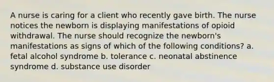 A nurse is caring for a client who recently gave birth. The nurse notices the newborn is displaying manifestations of opioid withdrawal. The nurse should recognize the newborn's manifestations as signs of which of the following conditions? a. fetal alcohol syndrome b. tolerance c. neonatal abstinence syndrome d. substance use disorder