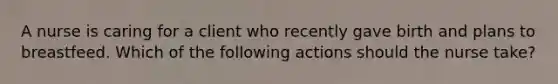 A nurse is caring for a client who recently gave birth and plans to breastfeed. Which of the following actions should the nurse take?