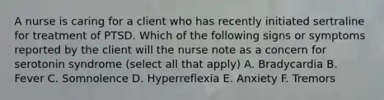 A nurse is caring for a client who has recently initiated sertraline for treatment of PTSD. Which of the following signs or symptoms reported by the client will the nurse note as a concern for serotonin syndrome (select all that apply) A. Bradycardia B. Fever C. Somnolence D. Hyperreflexia E. Anxiety F. Tremors