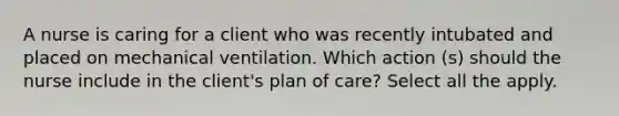 A nurse is caring for a client who was recently intubated and placed on mechanical ventilation. Which action (s) should the nurse include in the client's plan of care? Select all the apply.