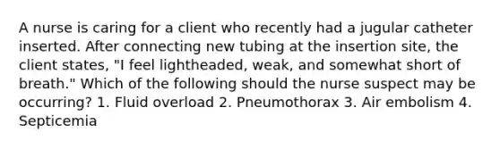 A nurse is caring for a client who recently had a jugular catheter inserted. After connecting new tubing at the insertion site, the client states, "I feel lightheaded, weak, and somewhat short of breath." Which of the following should the nurse suspect may be occurring? 1. Fluid overload 2. Pneumothorax 3. Air embolism 4. Septicemia