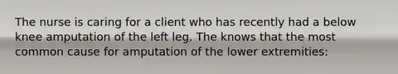 The nurse is caring for a client who has recently had a below knee amputation of the left leg. The knows that the most common cause for amputation of the lower extremities: