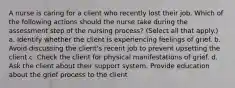 A nurse is caring for a client who recently lost their job. Which of the following actions should the nurse take during the assessment step of the nursing process? (Select all that apply.) a. Identify whether the client is experiencing feelings of grief. b. Avoid discussing the client's recent job to prevent upsetting the client c. Check the client for physical manifestations of grief. d. Ask the client about their support system. Provide education about the grief process to the client