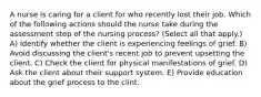 A nurse is caring for a client for who recently lost their job. Which of the following actions should the nurse take during the assessment step of the nursing process? (Select all that apply.) A) Identify whether the client is experiencing feelings of grief. B) Avoid discussing the client's recent job to prevent upsetting the client. C) Check the client for physical manifestations of grief. D) Ask the client about their support system. E) Provide education about the grief process to the clint.