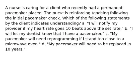 A nurse is caring for a client who recently had a permanent pacemaker placed. The nurse is reinforcing teaching following the initial pacemaker check. Which of the following statements by the client indicates understanding? a. "I will notify my provider if my heart rate goes 10 beats above the set rate." b. "I will let my dentist know that I have a pacemaker." c. "My pacemaker will need reprogramming if I stand too close to a microwave oven." d. "My pacemaker will need to be replaced in 10 years."