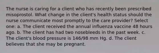 The nurse is caring for a client who has recently been prescribed misoprostol. What change in the client's health status should the nurse communicate most promptly to the care provider? Select one: a. The client received the annual influenza vaccine 48 hours ago. b. The client has had two nosebleeds in the past week. c. The client's blood pressure is 146/98 mm Hg. d. The client believes that she may be pregnant.