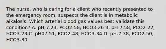 The nurse, who is caring for a client who recently presented to the emergency room, suspects the client is in metabolic alkalosis. Which arterial blood gas values best validate this condition? A. pH-7.23, PCO2-58, HCO3-26 B. pH-7.58, PCO2-22, HCO3-23 C. pH07.51, PCO2-48, HCO3-34 D. pH-7.38, PCO2-50, HCO3-30