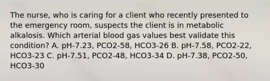 The nurse, who is caring for a client who recently presented to the emergency room, suspects the client is in metabolic alkalosis. Which arterial blood gas values best validate this condition? A. pH-7.23, PCO2-58, HCO3-26 B. pH-7.58, PCO2-22, HCO3-23 C. pH-7.51, PCO2-48, HCO3-34 D. pH-7.38, PCO2-50, HCO3-30