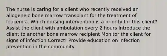 The nurse is caring for a client who recently received an allogeneic bone marrow transplant for the treatment of leukemia. Which nursing intervention is a priority for this client? Assist the client with ambulation every 2 hours Introduce the client to another bone marrow recipient Monitor the client for signs of infection Correct! Provide education on infection prevention in the community