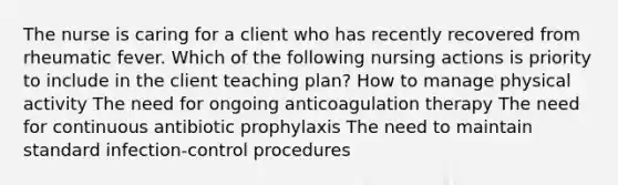 The nurse is caring for a client who has recently recovered from rheumatic fever. Which of the following nursing actions is priority to include in the client teaching plan? How to manage physical activity The need for ongoing anticoagulation therapy The need for continuous antibiotic prophylaxis The need to maintain standard infection-control procedures