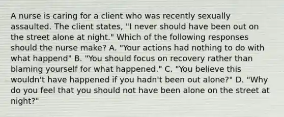 A nurse is caring for a client who was recently sexually assaulted. The client states, "I never should have been out on the street alone at night." Which of the following responses should the nurse make? A. "Your actions had nothing to do with what happend" B. "You should focus on recovery rather than blaming yourself for what happened." C. "You believe this wouldn't have happened if you hadn't been out alone?" D. "Why do you feel that you should not have been alone on the street at night?"