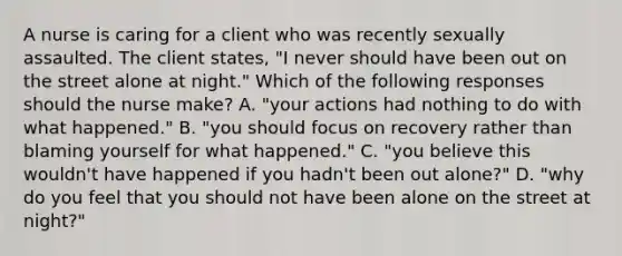 A nurse is caring for a client who was recently sexually assaulted. The client states, "I never should have been out on the street alone at night." Which of the following responses should the nurse make? A. "your actions had nothing to do with what happened." B. "you should focus on recovery rather than blaming yourself for what happened." C. "you believe this wouldn't have happened if you hadn't been out alone?" D. "why do you feel that you should not have been alone on the street at night?"