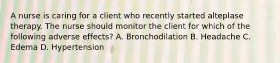 A nurse is caring for a client who recently started alteplase therapy. The nurse should monitor the client for which of the following adverse effects? A. Bronchodilation B. Headache C. Edema D. Hypertension