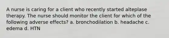 A nurse is caring for a client who recently started alteplase therapy. The nurse should monitor the client for which of the following adverse effects? a. bronchodilation b. headache c. edema d. HTN