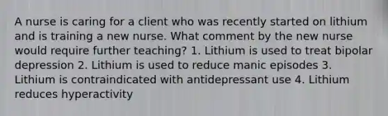 A nurse is caring for a client who was recently started on lithium and is training a new nurse. What comment by the new nurse would require further teaching? 1. Lithium is used to treat bipolar depression 2. Lithium is used to reduce manic episodes 3. Lithium is contraindicated with antidepressant use 4. Lithium reduces hyperactivity