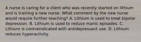 A nurse is caring for a client who was recently started on lithium and is training a new nurse. What comment by the new nurse would require further teaching? A. Lithium is used to treat bipolar depression. B. Lithium is used to reduce manic episodes. C. Lithium is contraindicated with antidepressant use. D. Lithium reduces hyperactivity.