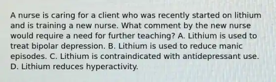 A nurse is caring for a client who was recently started on lithium and is training a new nurse. What comment by the new nurse would require a need for further teaching? A. Lithium is used to treat bipolar depression. B. Lithium is used to reduce manic episodes. C. Lithium is contraindicated with antidepressant use. D. Lithium reduces hyperactivity.