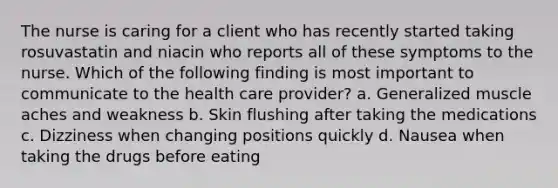 The nurse is caring for a client who has recently started taking rosuvastatin and niacin who reports all of these symptoms to the nurse. Which of the following finding is most important to communicate to the health care provider? a. Generalized muscle aches and weakness b. Skin flushing after taking the medications c. Dizziness when changing positions quickly d. Nausea when taking the drugs before eating