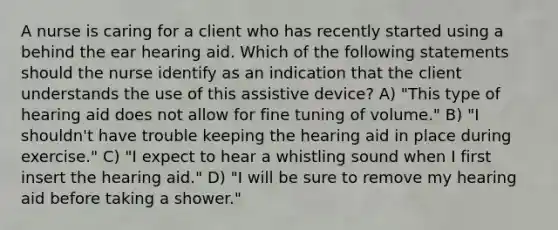 A nurse is caring for a client who has recently started using a behind the ear hearing aid. Which of the following statements should the nurse identify as an indication that the client understands the use of this assistive device? A) "This type of hearing aid does not allow for fine tuning of volume." B) "I shouldn't have trouble keeping the hearing aid in place during exercise." C) "I expect to hear a whistling sound when I first insert the hearing aid." D) "I will be sure to remove my hearing aid before taking a shower."