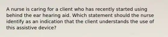 A nurse is caring for a client who has recently started using behind the ear hearing aid. Which statement should the nurse identify as an indication that the client understands the use of this assistive device?