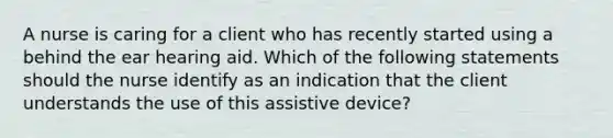 A nurse is caring for a client who has recently started using a behind the ear hearing aid. Which of the following statements should the nurse identify as an indication that the client understands the use of this assistive device?