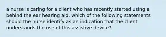 a nurse is caring for a client who has recently started using a behind the ear hearing aid. which of the following statements should the nurse identify as an indication that the client understands the use of this assistive device?