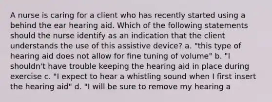 A nurse is caring for a client who has recently started using a behind the ear hearing aid. Which of the following statements should the nurse identify as an indication that the client understands the use of this assistive device? a. "this type of hearing aid does not allow for fine tuning of volume" b. "I shouldn't have trouble keeping the hearing aid in place during exercise c. "I expect to hear a whistling sound when I first insert the hearing aid" d. "I will be sure to remove my hearing a