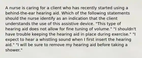 A nurse is caring for a client who has recently started using a behind-the-ear hearing aid. Which of the following statements should the nurse identify as an indication that the client understands the use of this assistive device. "This type of hearing aid does not allow for fine tuning of volume." "I shouldn't have trouble keeping the hearing aid in place during exercise." "I expect to hear a whistling sound when I first insert the hearing aid." "I will be sure to remove my hearing aid before taking a shower."