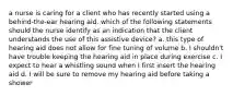 a nurse is caring for a client who has recently started using a behind-the-ear hearing aid. which of the following statements should the nurse identify as an indication that the client understands the use of this assistive device? a. this type of hearing aid does not allow for fine tuning of volume b. I shouldn't have trouble keeping the hearing aid in place during exercise c. I expect to hear a whistling sound when I first insert the hearing aid d. I will be sure to remove my hearing aid before taking a shower