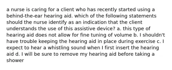 a nurse is caring for a client who has recently started using a behind-the-ear hearing aid. which of the following statements should the nurse identify as an indication that the client understands the use of this assistive device? a. this type of hearing aid does not allow for fine tuning of volume b. I shouldn't have trouble keeping the hearing aid in place during exercise c. I expect to hear a whistling sound when I first insert the hearing aid d. I will be sure to remove my hearing aid before taking a shower