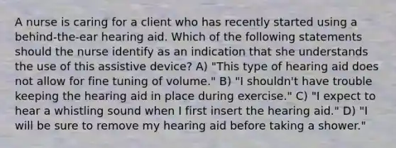 A nurse is caring for a client who has recently started using a behind-the-ear hearing aid. Which of the following statements should the nurse identify as an indication that she understands the use of this assistive device? A) "This type of hearing aid does not allow for fine tuning of volume." B) "I shouldn't have trouble keeping the hearing aid in place during exercise." C) "I expect to hear a whistling sound when I first insert the hearing aid." D) "I will be sure to remove my hearing aid before taking a shower."