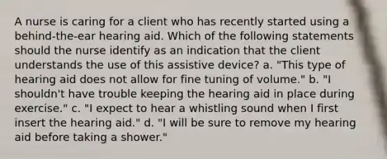 A nurse is caring for a client who has recently started using a behind-the-ear hearing aid. Which of the following statements should the nurse identify as an indication that the client understands the use of this assistive device? a. "This type of hearing aid does not allow for fine tuning of volume." b. "I shouldn't have trouble keeping the hearing aid in place during exercise." c. "I expect to hear a whistling sound when I first insert the hearing aid." d. "I will be sure to remove my hearing aid before taking a shower."