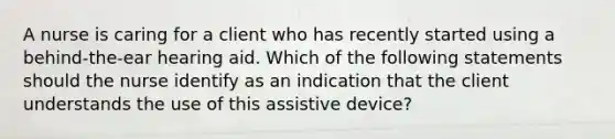 A nurse is caring for a client who has recently started using a behind-the-ear hearing aid. Which of the following statements should the nurse identify as an indication that the client understands the use of this assistive device?