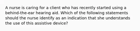 A nurse is caring for a client who has recently started using a behind-the-ear hearing aid. Which of the following statements should the nurse identify as an indication that she understands the use of this assistive device?