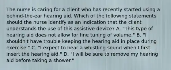 The nurse is caring for a client who has recently started using a behind-the-ear hearing aid. Which of the following statements should the nurse identify as an indication that the client understands the use of this assistive device? A. "This type of hearing aid does not allow for fine tuning of volume." B. "I shouldn't have trouble keeping the hearing aid in place during exercise." C. "I expect to hear a whistling sound when I first insert the hearing aid." D. "I will be sure to remove my hearing aid before taking a shower."